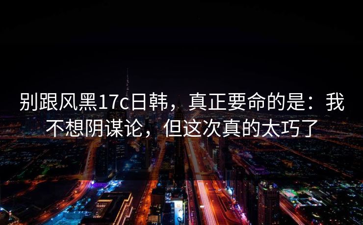 别跟风黑17c日韩，真正要命的是：我不想阴谋论，但这次真的太巧了