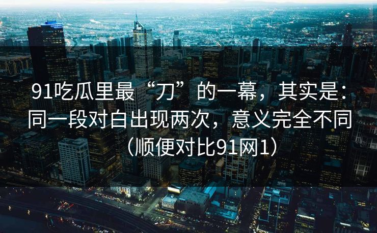 91吃瓜里最“刀”的一幕，其实是：同一段对白出现两次，意义完全不同（顺便对比91网1）