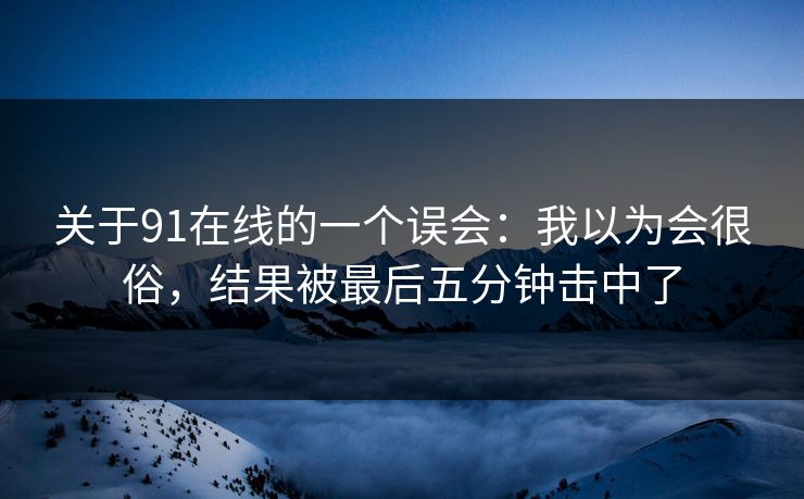 关于91在线的一个误会：我以为会很俗，结果被最后五分钟击中了