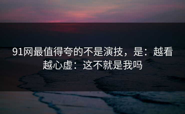 91网最值得夸的不是演技，是：越看越心虚：这不就是我吗  第1张