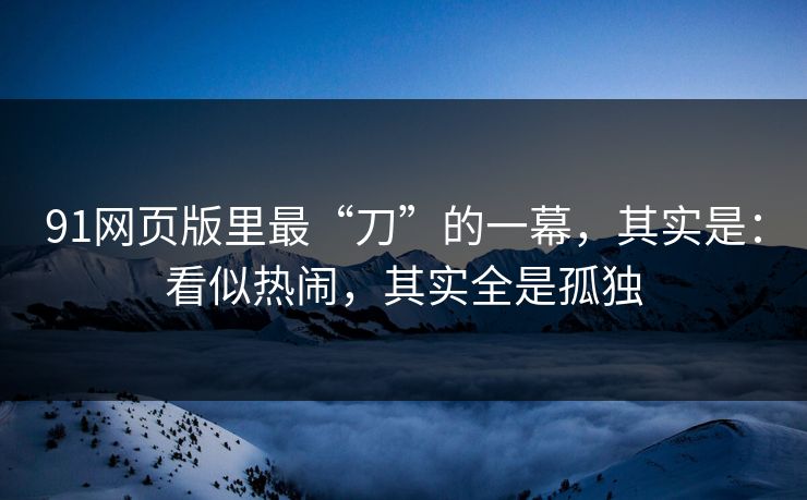 91网页版里最“刀”的一幕,其实是:看似热闹,其实全是孤独 第1张 91网页版里最“刀”的一幕,其实是:看似热闹,其实全是孤独 第1张