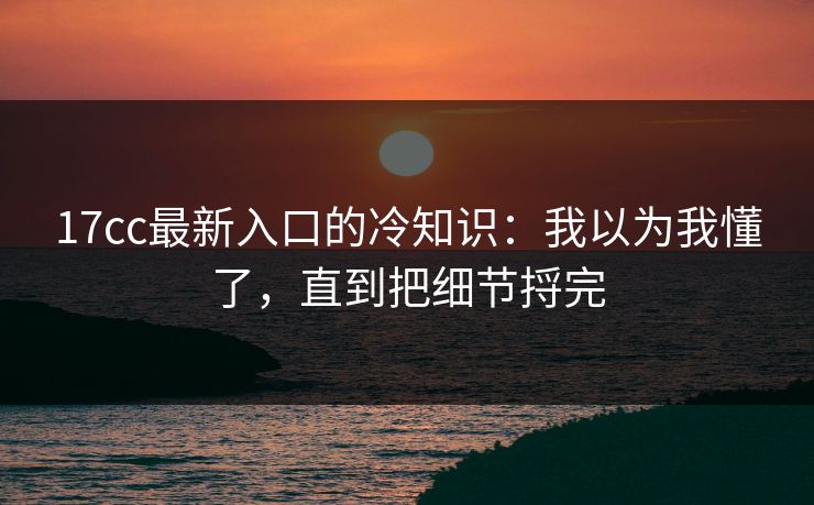 17cc最新入口的冷知识：我以为我懂了，直到把细节捋完  第1张