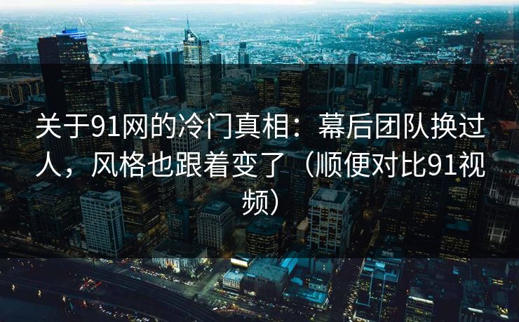 关于91网的冷门真相:幕后团队换过人,风格也跟着变了(顺便对比91视频) 第1张 关于91网的冷门真相:幕后团队换过人,风格也跟着变了(顺便对比91视频) 第1张