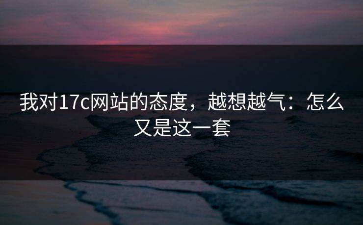 我对17c网站的态度,越想越气:怎么又是这一套 第1张 我对17c网站的态度,越想越气:怎么又是这一套 第1张