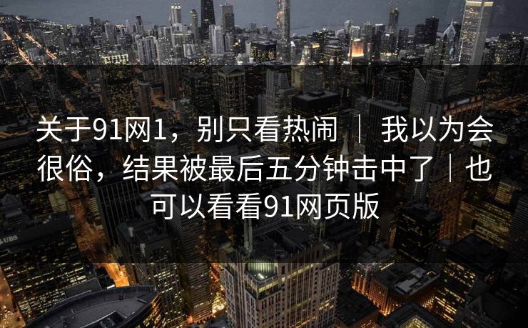 关于91网1,别只看热闹 | 我以为会很俗,结果被最后五分钟击中了|也可以看看91网页版 第1张 关于91网1,别只看热闹 | 我以为会很俗,结果被最后五分钟击中了|也可以看看91网页版 第1张