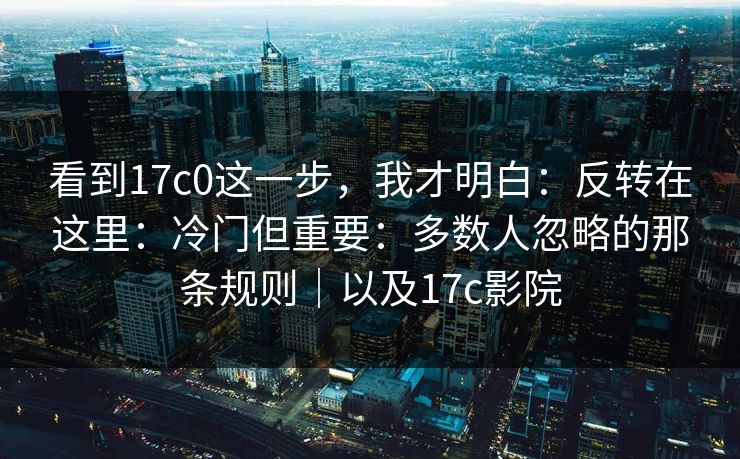 看到17c0这一步,我才明白:反转在这里:冷门但重要:多数人忽略的那条规则|以及17c影院 第1张 看到17c0这一步,我才明白:反转在这里:冷门但重要:多数人忽略的那条规则|以及17c影院 第1张