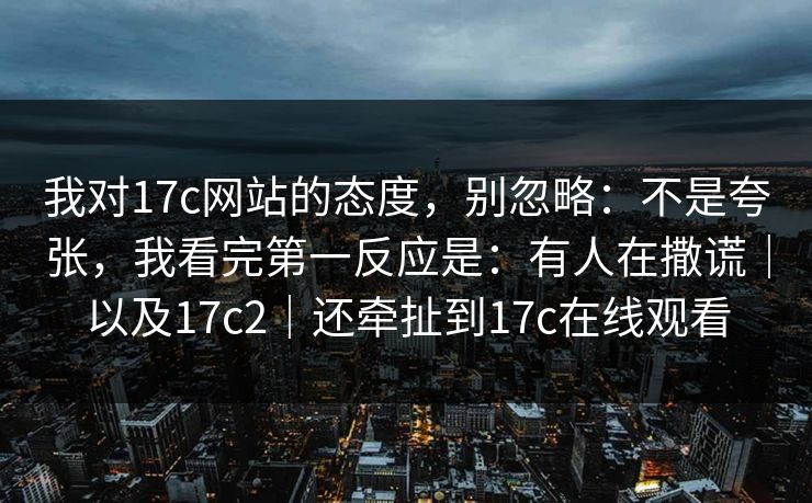 我对17c网站的态度,别忽略:不是夸张,我看完第一反应是:有人在撒谎|以及17c2|还牵扯到17c在线观看 第1张 我对17c网站的态度,别忽略:不是夸张,我看完第一反应是:有人在撒谎|以及17c2|还牵扯到17c在线观看 第1张
